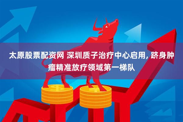 太原股票配资网 深圳质子治疗中心启用, 跻身肿瘤精准放疗领域第一梯队