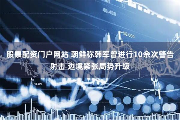 股票配资门户网站 朝鲜称韩军曾进行10余次警告射击 边境紧张局势升级