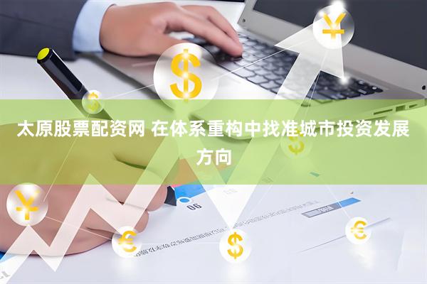 太原股票配资网 在体系重构中找准城市投资发展方向