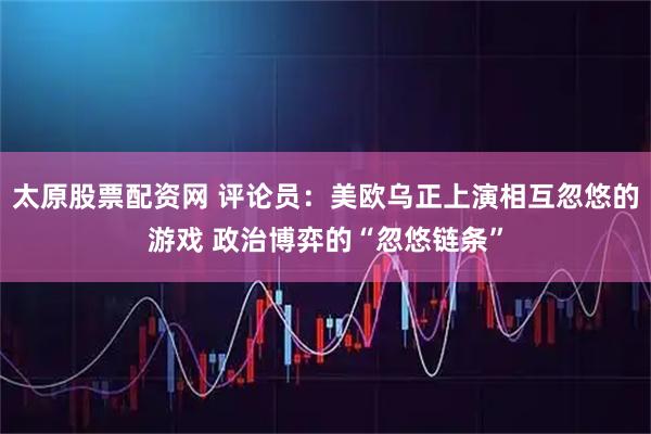 太原股票配资网 评论员：美欧乌正上演相互忽悠的游戏 政治博弈的“忽悠链条”