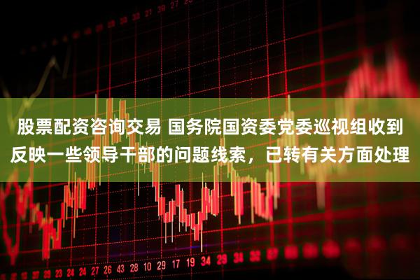 股票配资咨询交易 国务院国资委党委巡视组收到反映一些领导干部的问题线索，已转有关方面处理