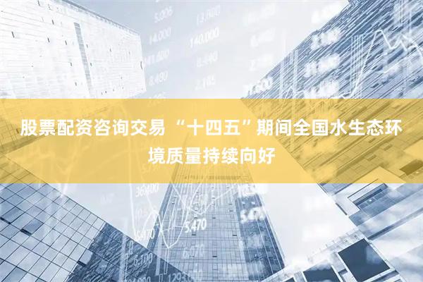 股票配资咨询交易 “十四五”期间全国水生态环境质量持续向好