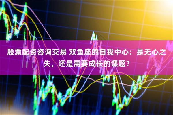 股票配资咨询交易 双鱼座的自我中心：是无心之失，还是需要成长的课题？