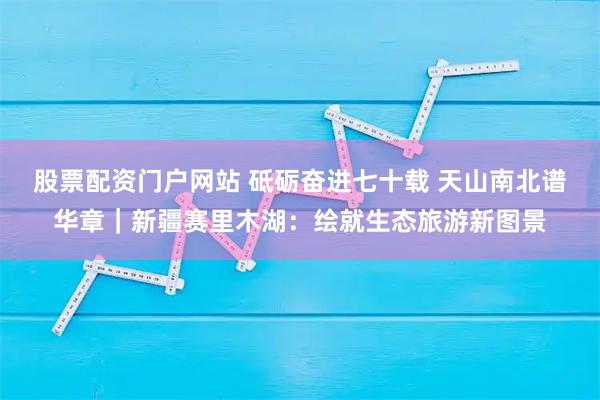 股票配资门户网站 砥砺奋进七十载 天山南北谱华章｜新疆赛里木湖：绘就生态旅游新图景