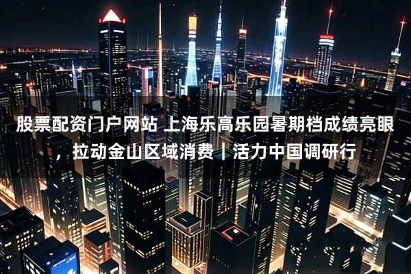 股票配资门户网站 上海乐高乐园暑期档成绩亮眼，拉动金山区域消费｜活力中国调研行
