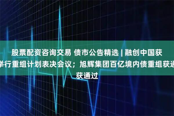 股票配资咨询交易 债市公告精选 | 融创中国获批举行重组计划表决会议；旭辉集团百亿境内债重组获通过