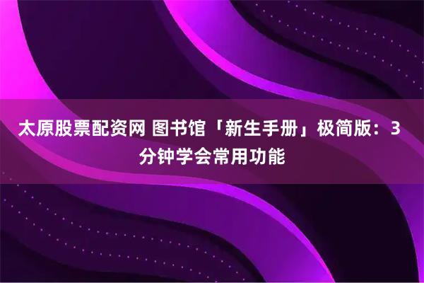 太原股票配资网 图书馆「新生手册」极简版：3 分钟学会常用功能