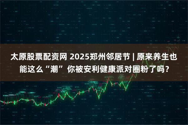 太原股票配资网 2025郑州邻居节 | 原来养生也能这么“潮” 你被安利健康派对圈粉了吗？