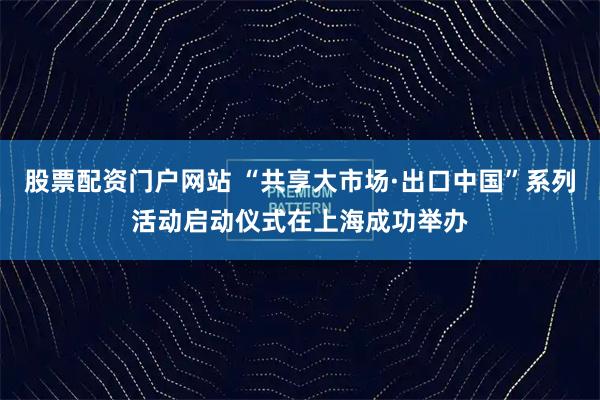 股票配资门户网站 “共享大市场·出口中国”系列活动启动仪式在上海成功举办