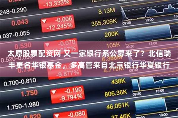 太原股票配资网 又一家银行系公募来了？北信瑞丰更名华银基金，多高管来自北京银行华夏银行
