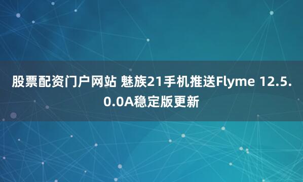 股票配资门户网站 魅族21手机推送Flyme 12.5.0.0A稳定版更新
