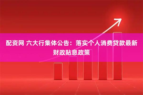 配资网 六大行集体公告：落实个人消费贷款最新财政贴息政策