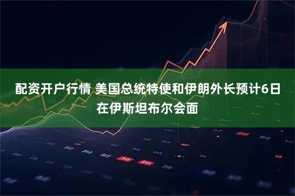 配资开户行情 美国总统特使和伊朗外长预计6日在伊斯坦布尔会面