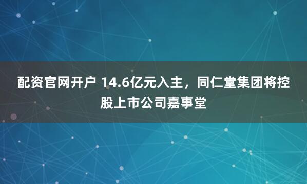 配资官网开户 14.6亿元入主，同仁堂集团将控股上市公司嘉事堂
