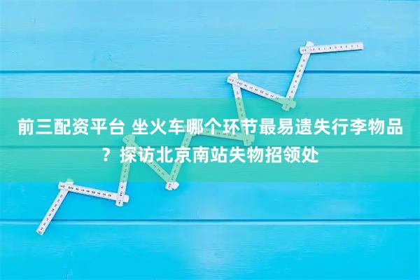 前三配资平台 坐火车哪个环节最易遗失行李物品？探访北京南站失物招领处