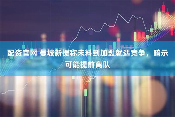 配资官网 曼城新援称未料到加盟就遇竞争，暗示可能提前离队