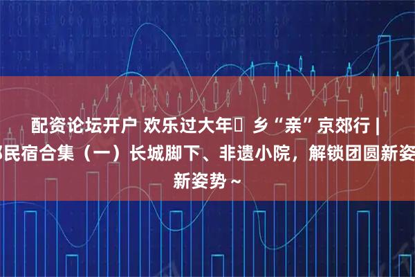 配资论坛开户 欢乐过大年・乡“亲”京郊行 | 京郊民宿合集（一）长城脚下、非遗小院，解锁团圆新姿势～