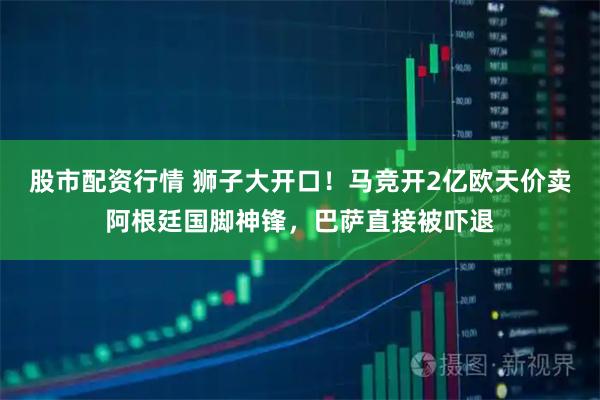 股市配资行情 狮子大开口！马竞开2亿欧天价卖阿根廷国脚神锋，巴萨直接被吓退