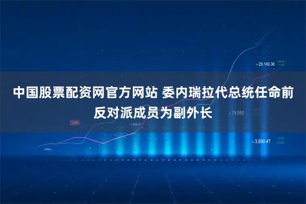 中国股票配资网官方网站 委内瑞拉代总统任命前反对派成员为副外长