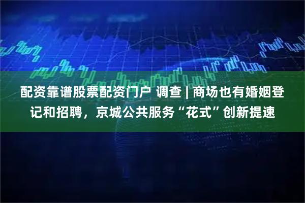 配资靠谱股票配资门户 调查 | 商场也有婚姻登记和招聘，京城公共服务“花式”创新提速