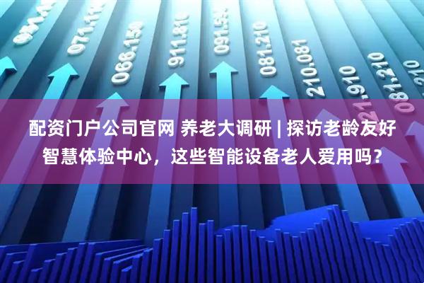 配资门户公司官网 养老大调研 | 探访老龄友好智慧体验中心，这些智能设备老人爱用吗？