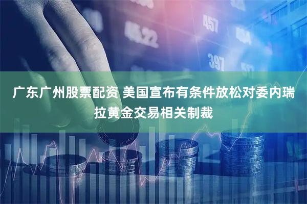 广东广州股票配资 美国宣布有条件放松对委内瑞拉黄金交易相关制裁