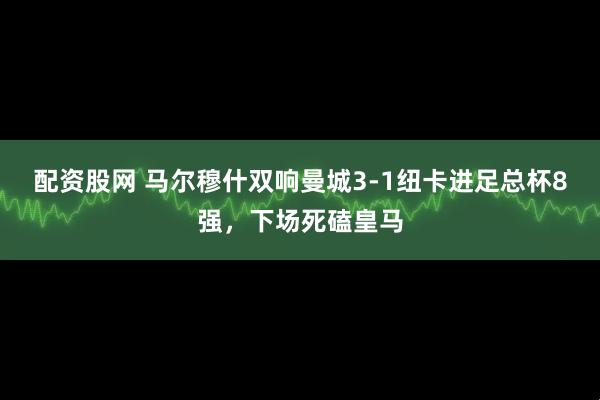 配资股网 马尔穆什双响曼城3-1纽卡进足总杯8强，下场死磕皇马