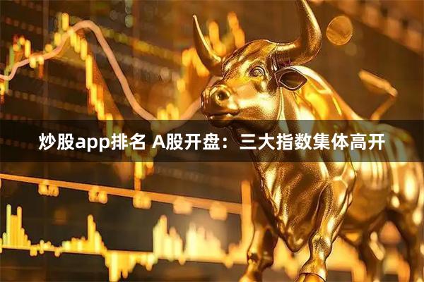 炒股app排名 A股开盘：三大指数集体高开