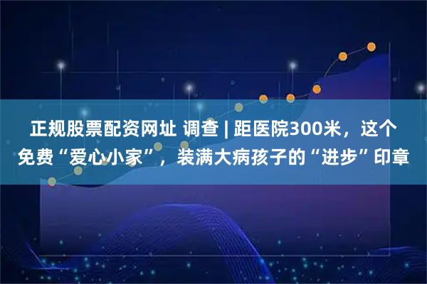 正规股票配资网址 调查 | 距医院300米，这个免费“爱心小家”，装满大病孩子的“进步”印章
