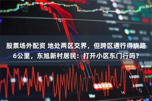 股票场外配资 地处两区交界，但跨区通行得绕路6公里，东旭新村居民：打开小区东门行吗？