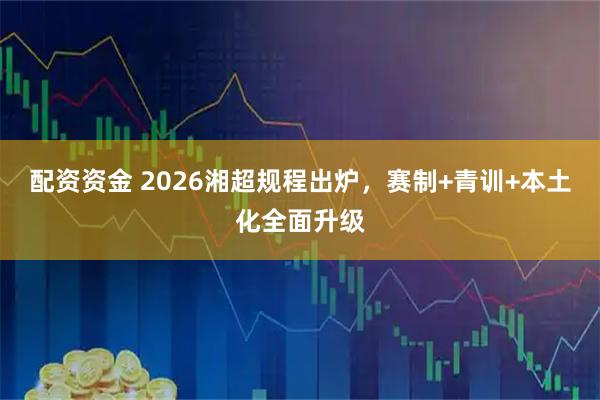 配资资金 2026湘超规程出炉，赛制+青训+本土化全面升级