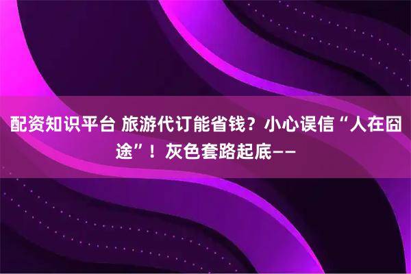 配资知识平台 旅游代订能省钱？小心误信“人在囧途”！灰色套路起底——
