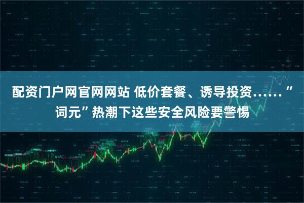 配资门户网官网网站 低价套餐、诱导投资……“词元”热潮下这些安全风险要警惕
